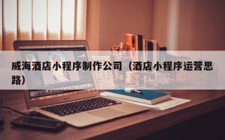 六安威海酒店小程序制作公司（酒店小程序运营思路）